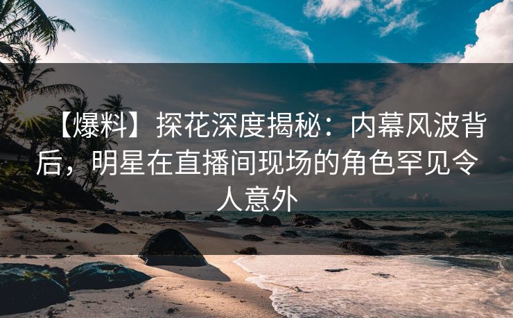 【爆料】探花深度揭秘：内幕风波背后，明星在直播间现场的角色罕见令人意外