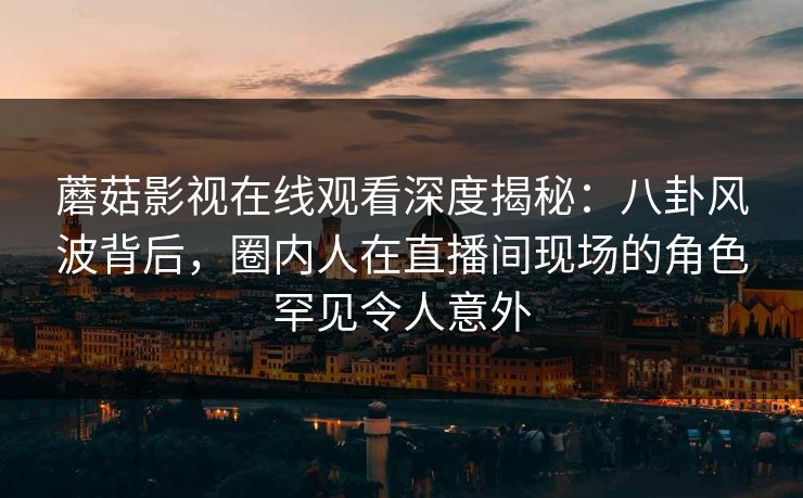 蘑菇影视在线观看深度揭秘：八卦风波背后，圈内人在直播间现场的角色罕见令人意外