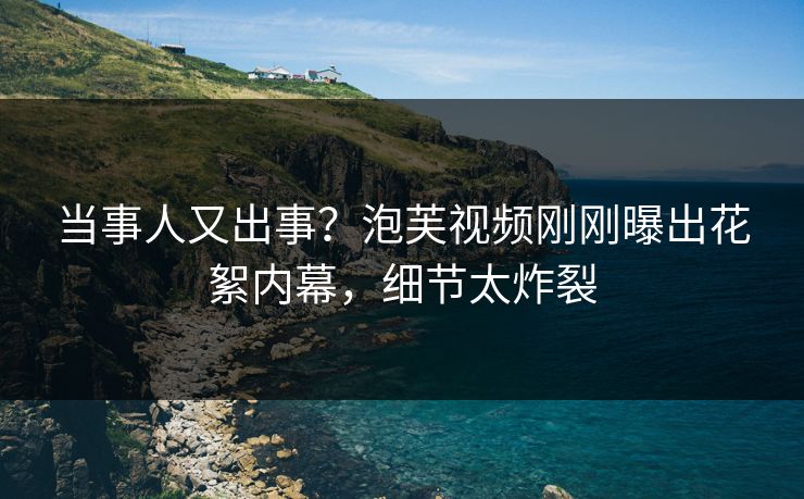 当事人又出事？泡芙视频刚刚曝出花絮内幕，细节太炸裂
