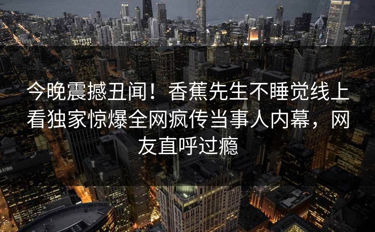 今晚震撼丑闻!香蕉先生不睡觉线上看独家惊爆全网疯传当事人内幕,网友直呼过瘾 今晚震撼丑闻!香蕉先生不睡觉线上看独家惊爆全网疯传当事人内幕,网友直呼过瘾