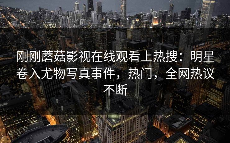 刚刚蘑菇影视在线观看上热搜：明星卷入尤物写真事件，热门，全网热议不断