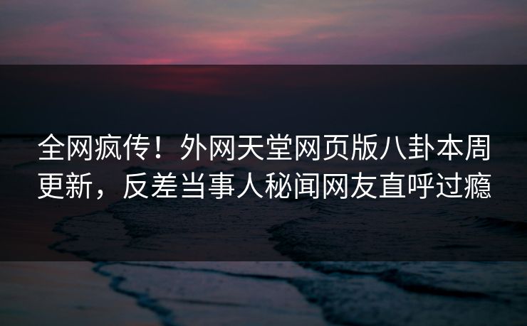 全网疯传！外网天堂网页版八卦本周更新，反差当事人秘闻网友直呼过瘾