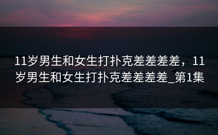 11岁男生和女生打扑克差差差差，11岁男生和女生打扑克差差差差_第1集