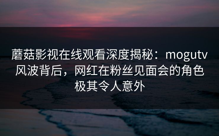 蘑菇影视在线观看深度揭秘：mogutv风波背后，网红在粉丝见面会的角色极其令人意外