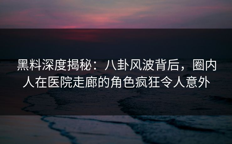 黑料深度揭秘：八卦风波背后，圈内人在医院走廊的角色疯狂令人意外
