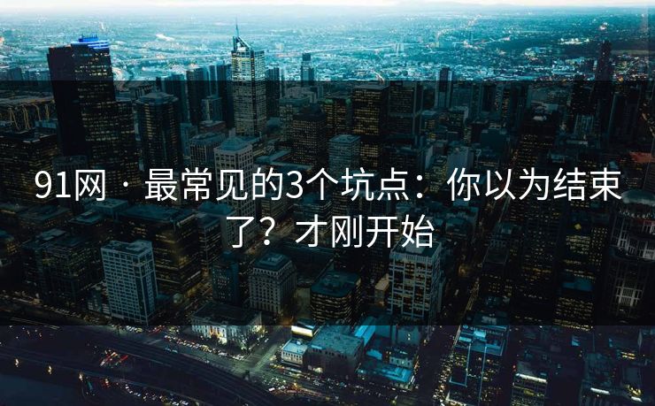 91网 · 最常见的3个坑点：你以为结束了？才刚开始