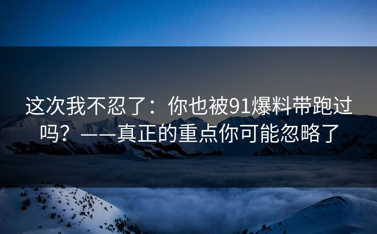 这次我不忍了：你也被91爆料带跑过吗？——真正的重点你可能忽略了