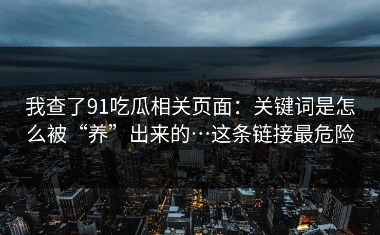 我查了91吃瓜相关页面：关键词是怎么被“养”出来的…这条链接最危险
