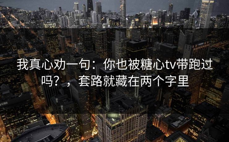 我真心劝一句:你也被糖心tv带跑过吗?,套路就藏在两个字里 我真心劝一句:你也被糖心tv带跑过吗?,套路就藏在两个字里