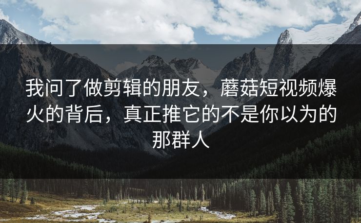 我问了做剪辑的朋友,蘑菇短视频爆火的背后,真正推它的不是你以为的那群人 我问了做剪辑的朋友,蘑菇短视频爆火的背后,真正推它的不是你以为的那群人