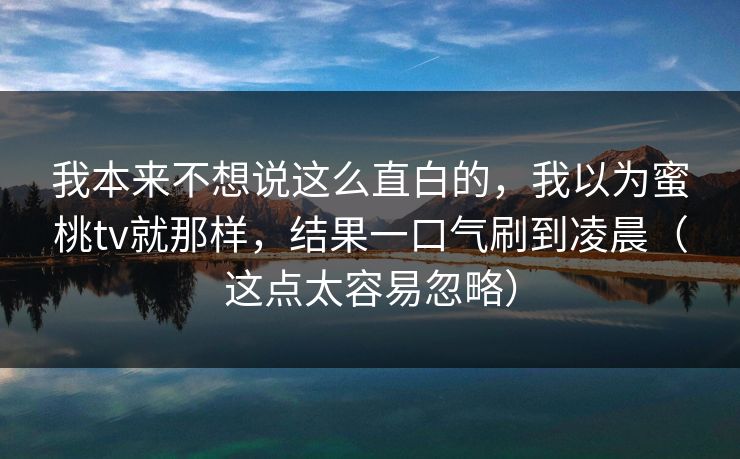 我本来不想说这么直白的,我以为蜜桃tv就那样,结果一口气刷到凌晨(这点太容易忽略) 我本来不想说这么直白的,我以为蜜桃tv就那样,结果一口气刷到凌晨(这点太容易忽略)