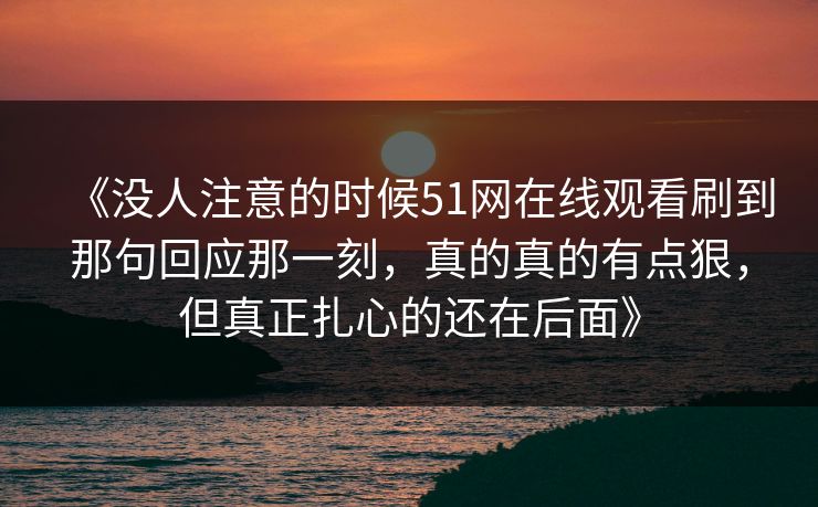 《没人注意的时候51网在线观看刷到那句回应那一刻,真的真的有点狠,但真正扎心的还在后面》 《没人注意的时候51网在线观看刷到那句回应那一刻,真的真的有点狠,但真正扎心的还在后面》